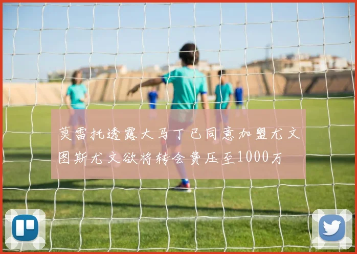 莫雷托透露大马丁已同意加盟尤文图斯尤文欲将转会费压至1000万