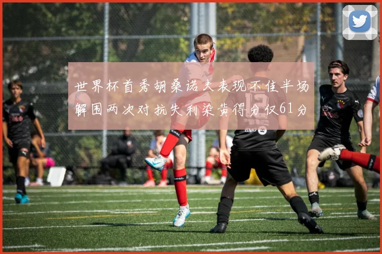世界杯首秀胡桑诺夫表现不佳半场解围两次对抗失利染黄得分仅61分
