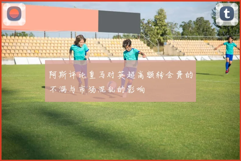 阿斯评论皇马对英超高额转会费的不满与市场混乱的影响
