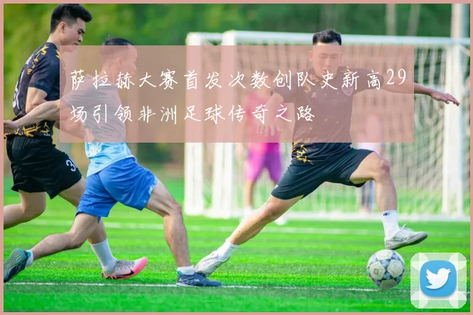 萨拉赫大赛首发次数创队史新高29场引领非洲足球传奇之路